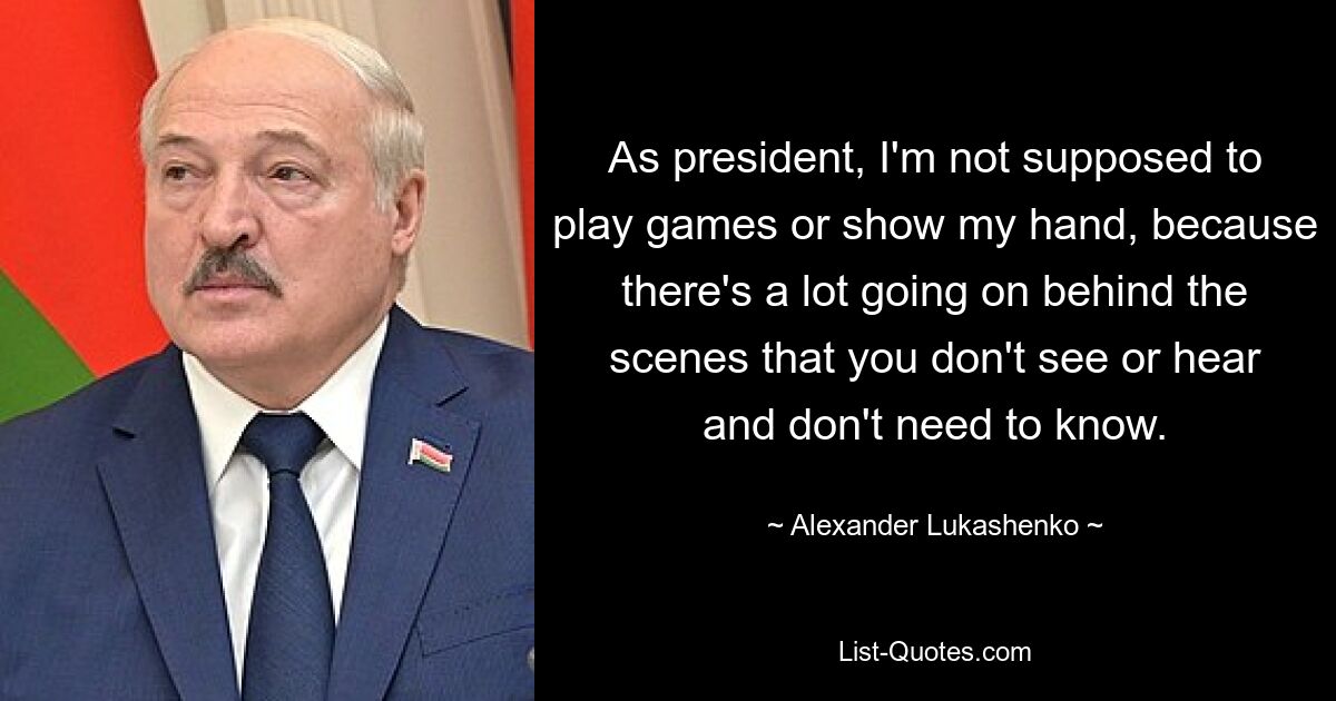 As president, I'm not supposed to play games or show my hand, because there's a lot going on behind the scenes that you don't see or hear and don't need to know. — © Alexander Lukashenko