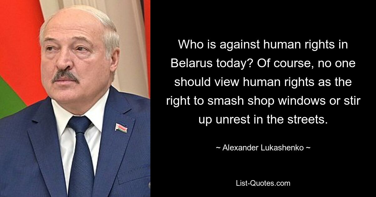 Who is against human rights in Belarus today? Of course, no one should view human rights as the right to smash shop windows or stir up unrest in the streets. — © Alexander Lukashenko