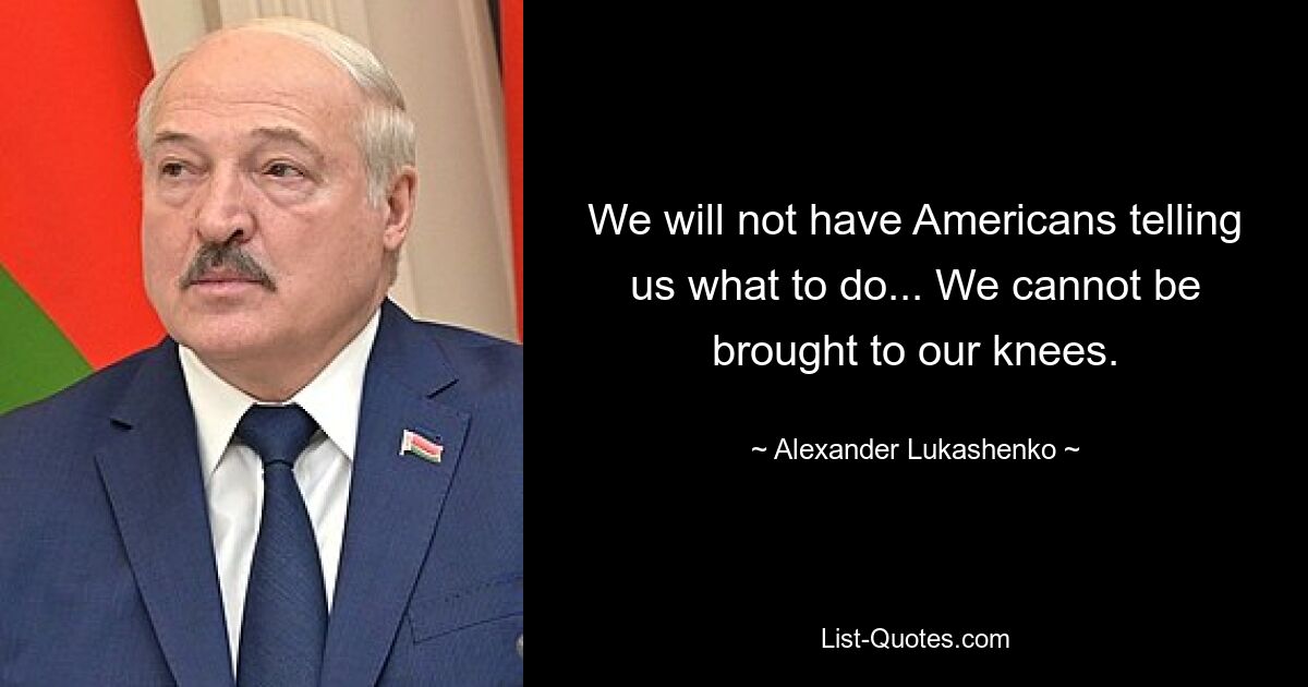 We will not have Americans telling us what to do... We cannot be brought to our knees. — © Alexander Lukashenko