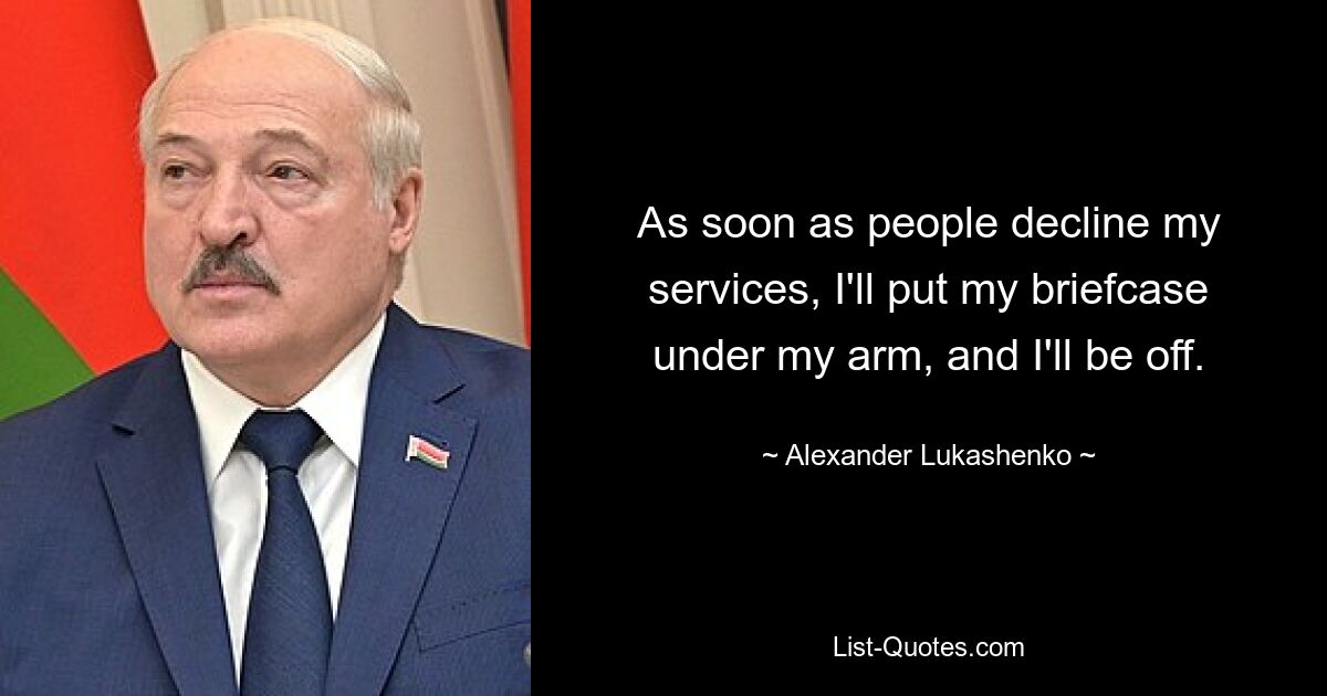 As soon as people decline my services, I'll put my briefcase under my arm, and I'll be off. — © Alexander Lukashenko