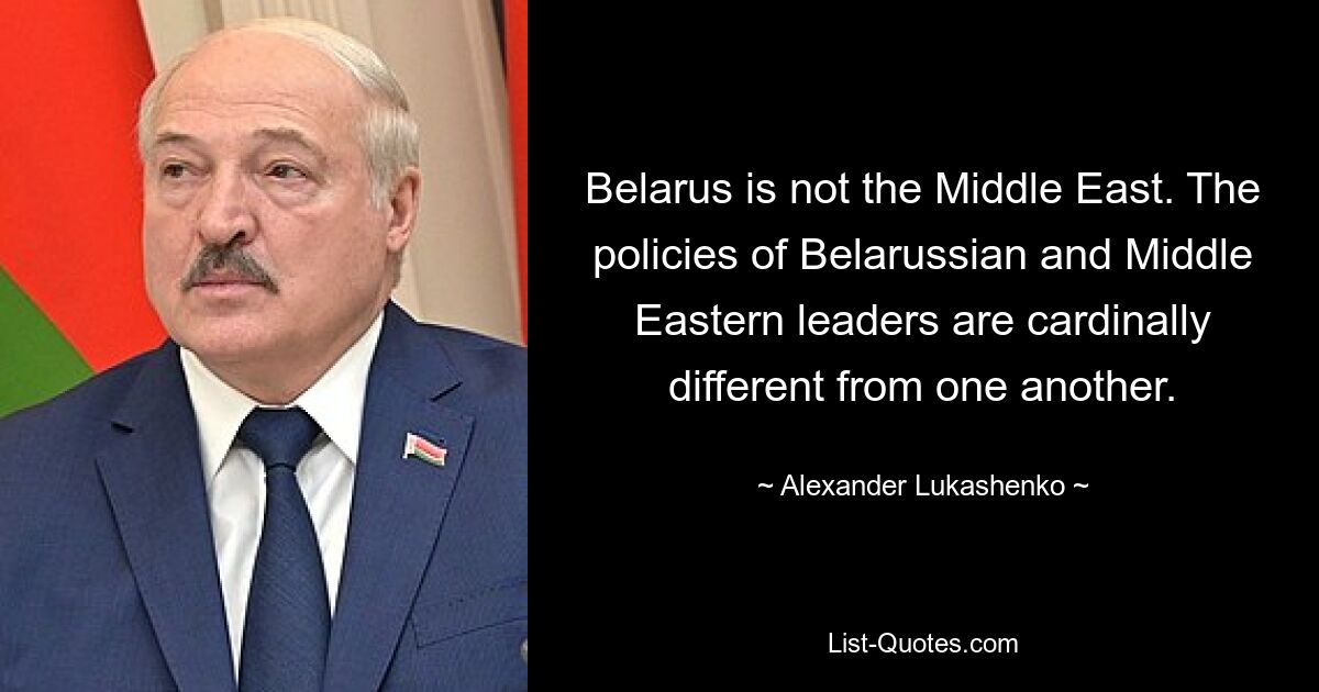 Belarus is not the Middle East. The policies of Belarussian and Middle Eastern leaders are cardinally different from one another. — © Alexander Lukashenko