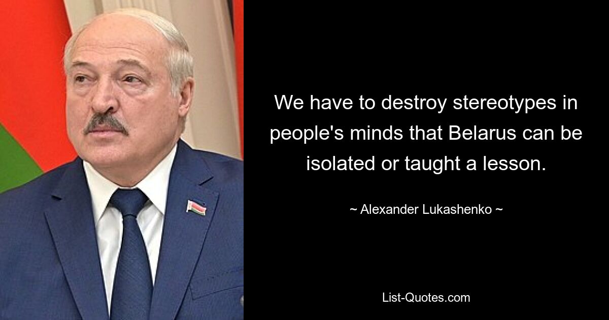 We have to destroy stereotypes in people's minds that Belarus can be isolated or taught a lesson. — © Alexander Lukashenko