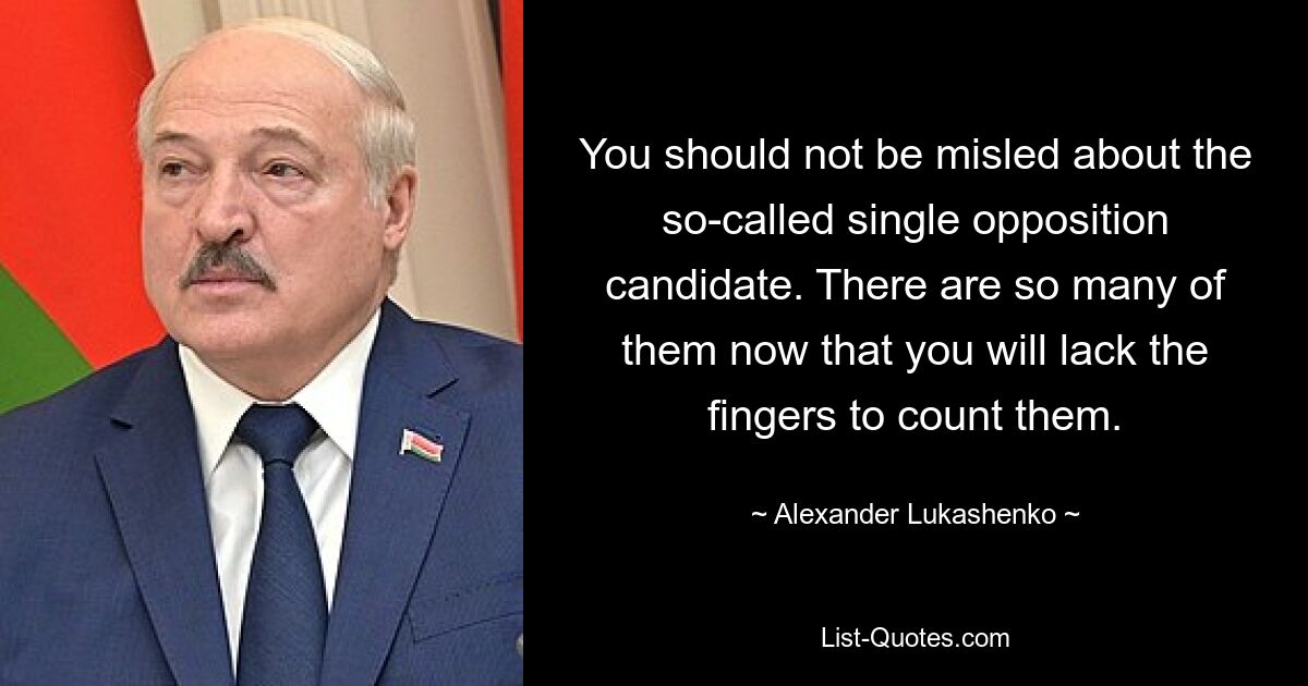 You should not be misled about the so-called single opposition candidate. There are so many of them now that you will lack the fingers to count them. — © Alexander Lukashenko