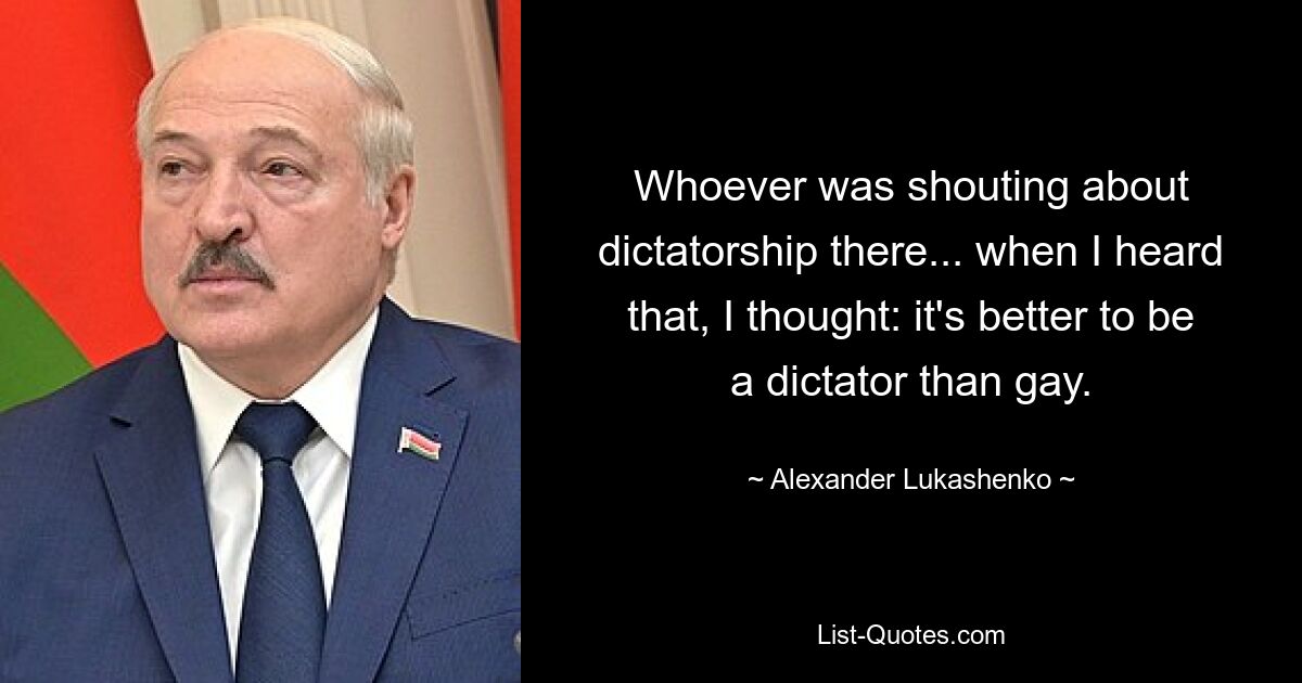 Whoever was shouting about dictatorship there... when I heard that, I thought: it's better to be a dictator than gay. — © Alexander Lukashenko