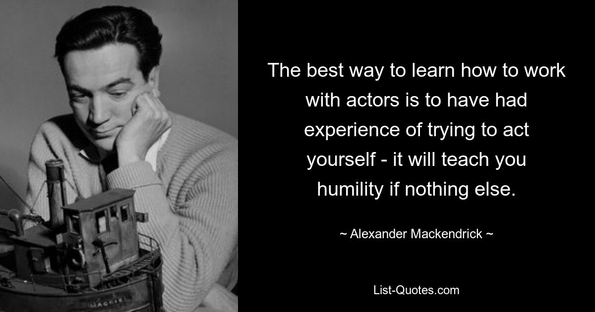 The best way to learn how to work with actors is to have had experience of trying to act yourself - it will teach you humility if nothing else. — © Alexander Mackendrick