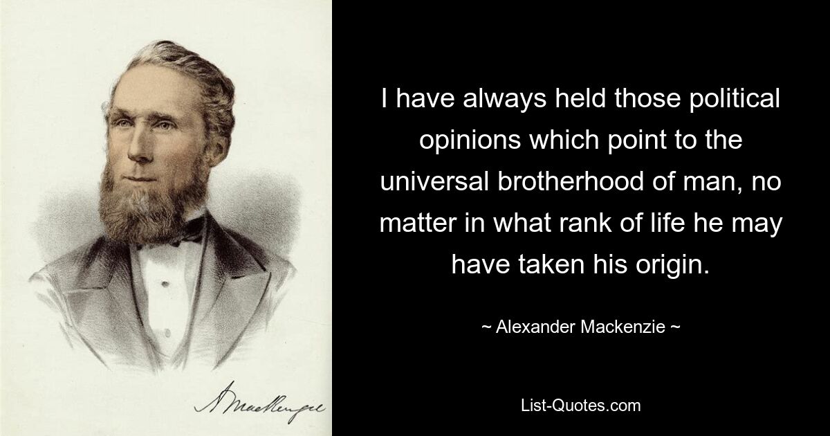 I have always held those political opinions which point to the universal brotherhood of man, no matter in what rank of life he may have taken his origin. — © Alexander Mackenzie