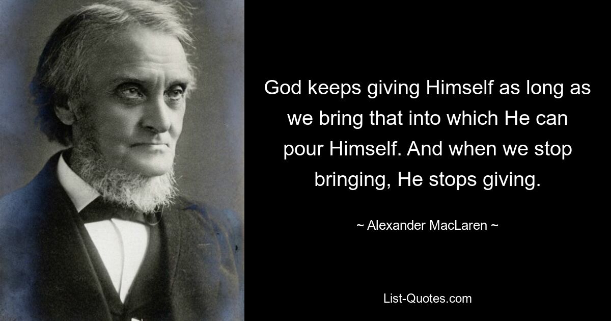 God keeps giving Himself as long as we bring that into which He can pour Himself. And when we stop bringing, He stops giving. — © Alexander MacLaren