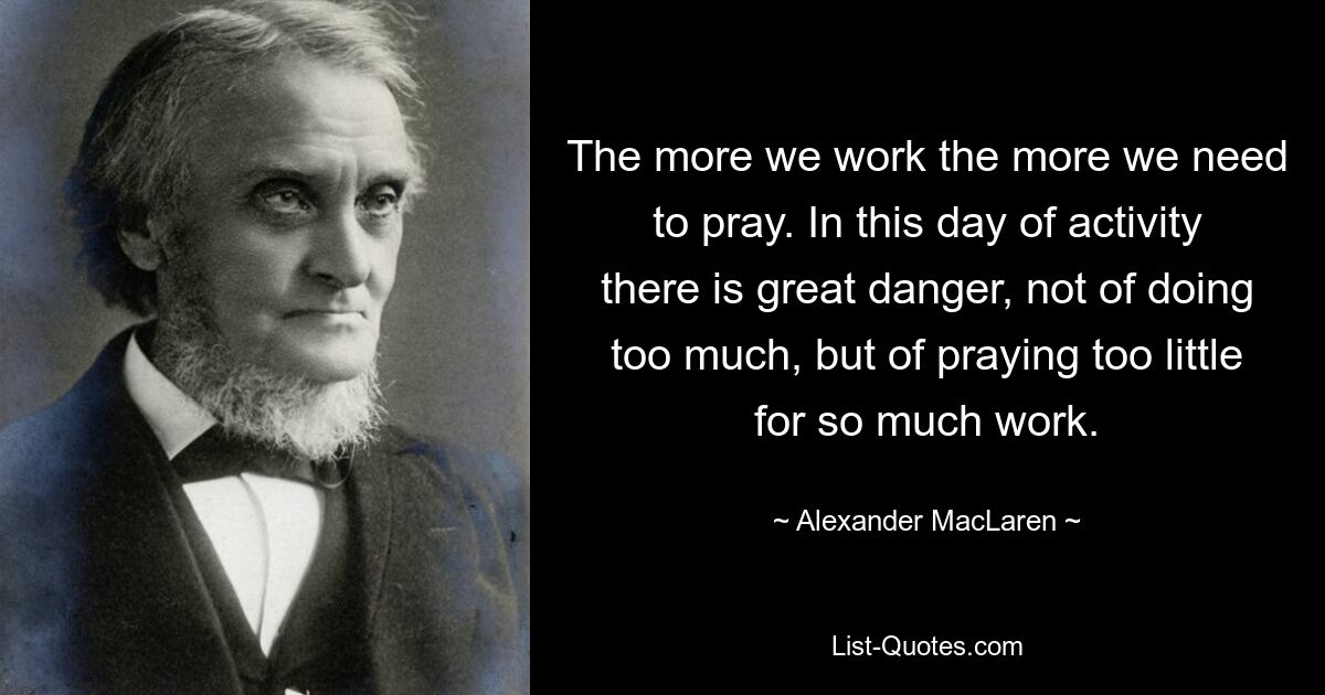 The more we work the more we need to pray. In this day of activity there is great danger, not of doing too much, but of praying too little for so much work. — © Alexander MacLaren