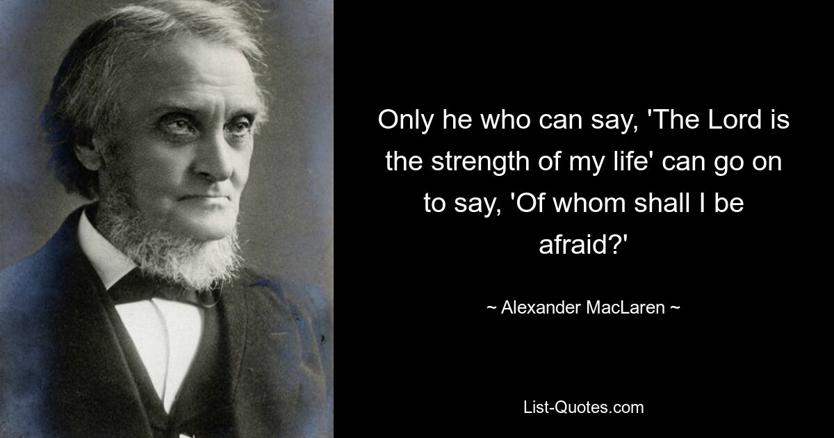 Only he who can say, 'The Lord is the strength of my life' can go on to say, 'Of whom shall I be afraid?' — © Alexander MacLaren