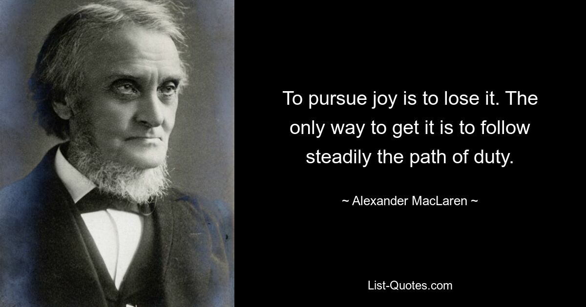 To pursue joy is to lose it. The only way to get it is to follow steadily the path of duty. — © Alexander MacLaren