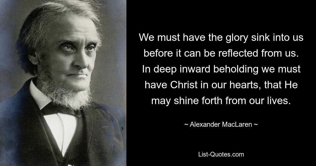 We must have the glory sink into us before it can be reflected from us. In deep inward beholding we must have Christ in our hearts, that He may shine forth from our lives. — © Alexander MacLaren