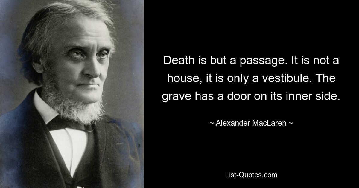 Death is but a passage. It is not a house, it is only a vestibule. The grave has a door on its inner side. — © Alexander MacLaren