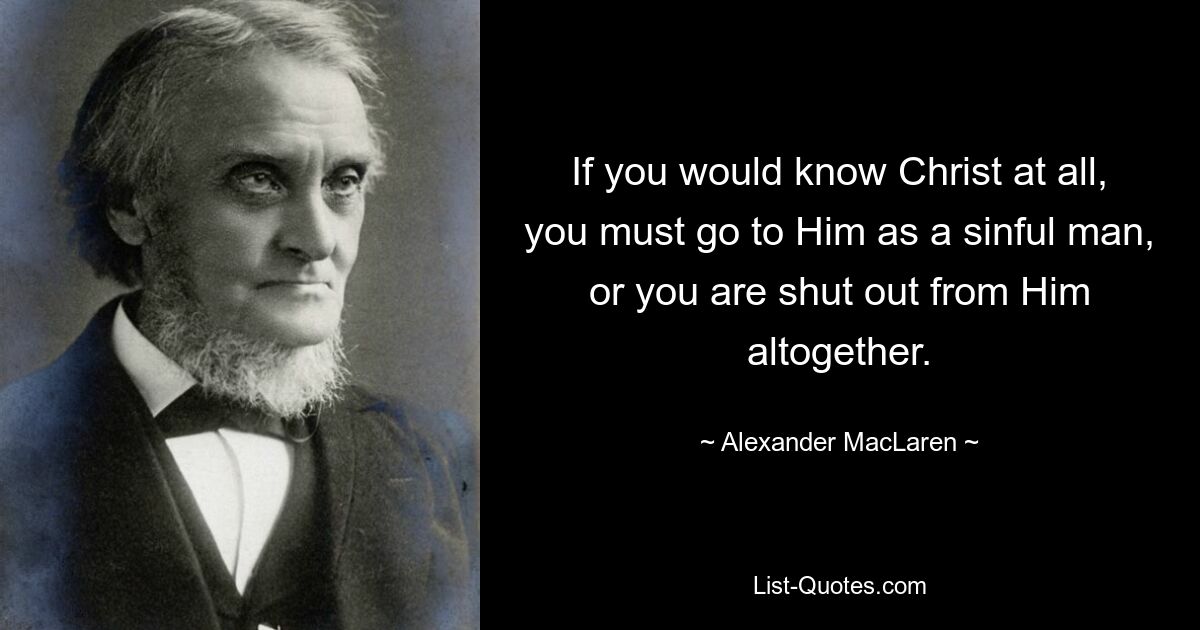 If you would know Christ at all, you must go to Him as a sinful man, or you are shut out from Him altogether. — © Alexander MacLaren