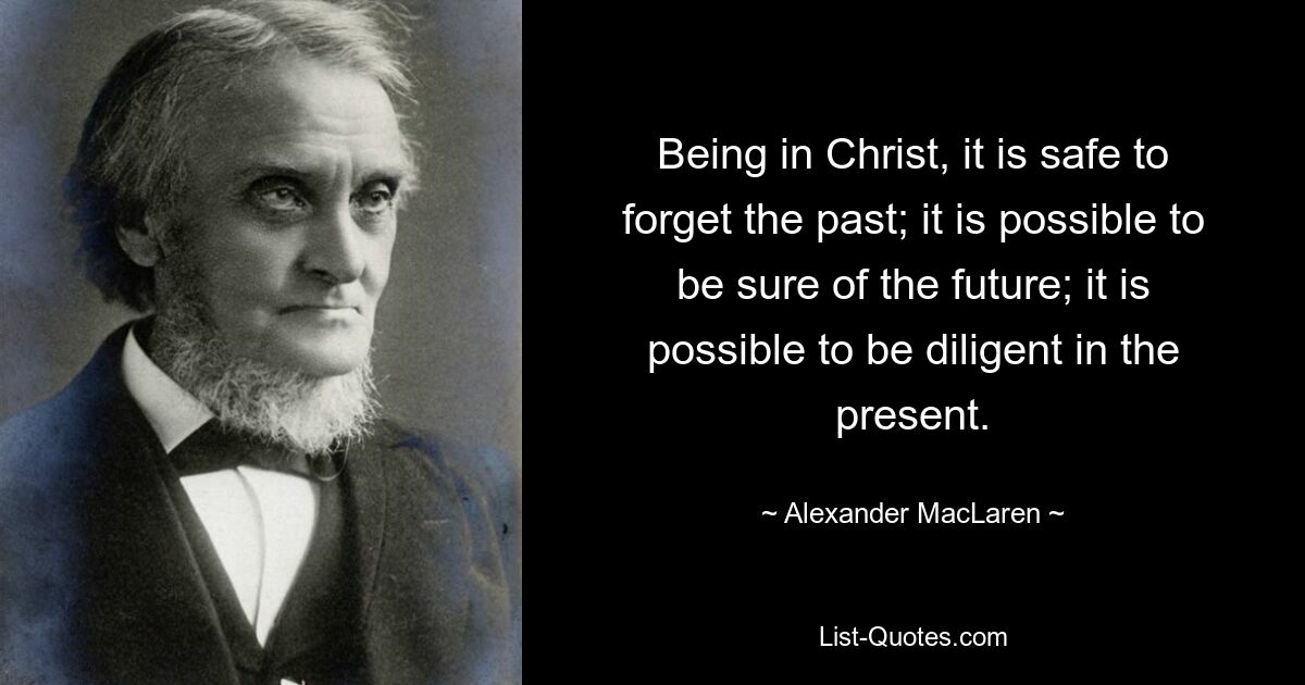 Being in Christ, it is safe to forget the past; it is possible to be sure of the future; it is possible to be diligent in the present. — © Alexander MacLaren