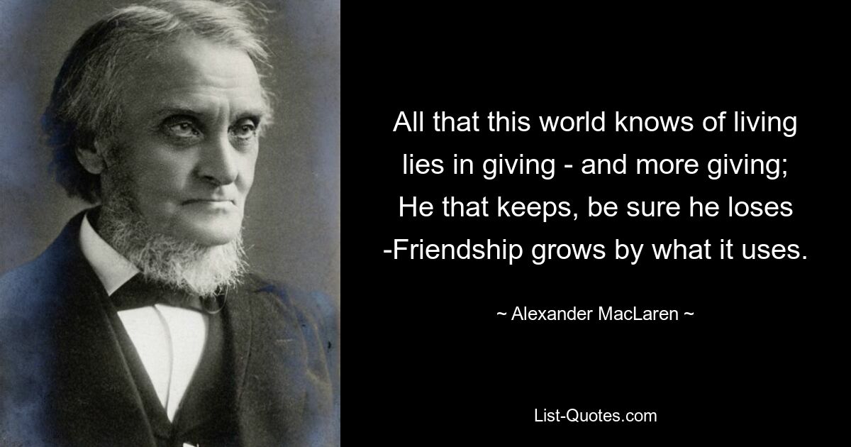 All that this world knows of living lies in giving - and more giving; He that keeps, be sure he loses -Friendship grows by what it uses. — © Alexander MacLaren