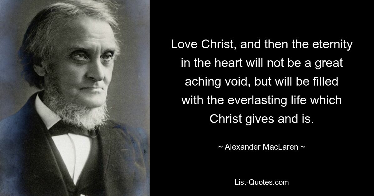 Love Christ, and then the eternity in the heart will not be a great aching void, but will be filled with the everlasting life which Christ gives and is. — © Alexander MacLaren