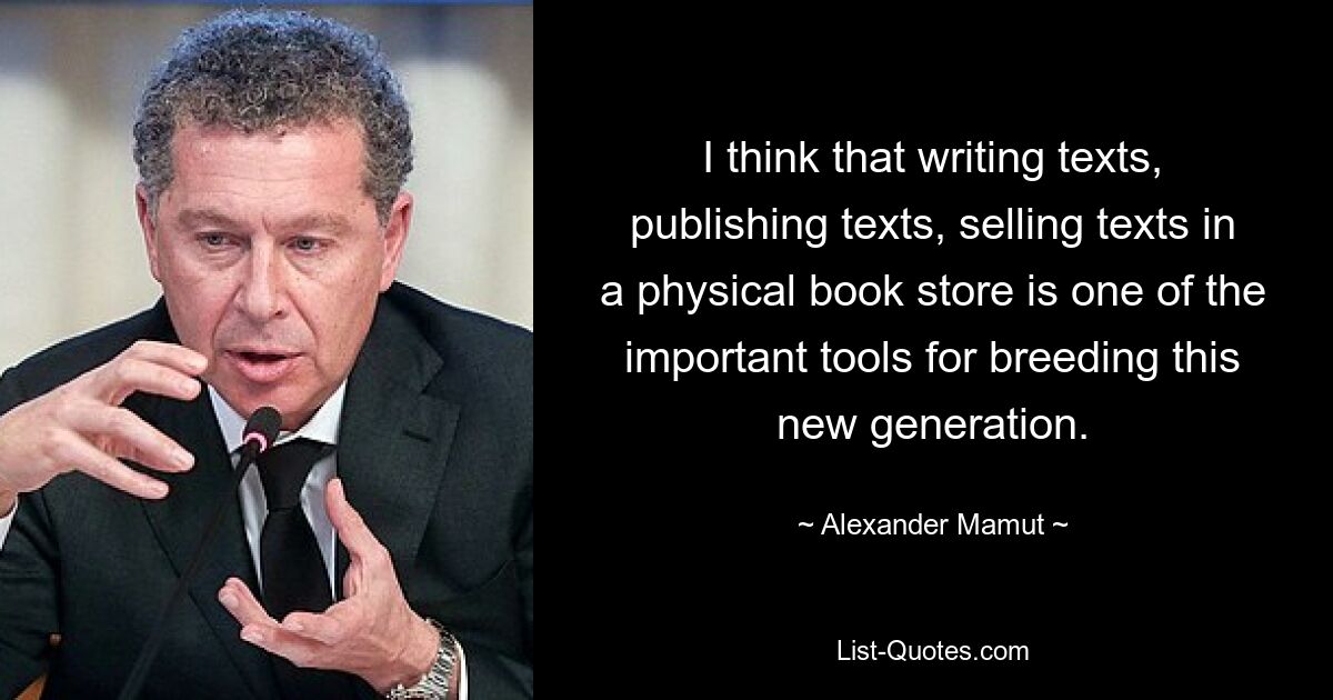 I think that writing texts, publishing texts, selling texts in a physical book store is one of the important tools for breeding this new generation. — © Alexander Mamut