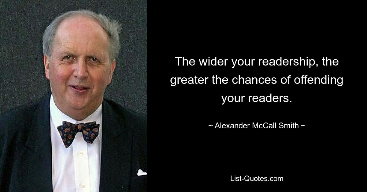 The wider your readership, the greater the chances of offending your readers. — © Alexander McCall Smith