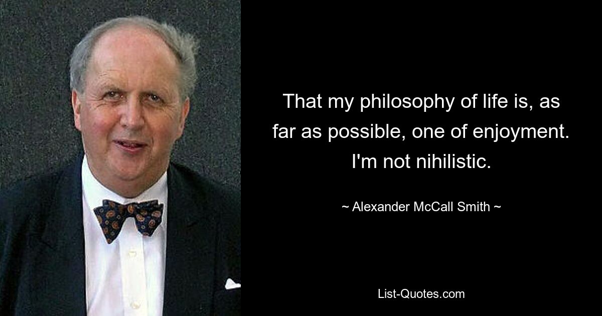 That my philosophy of life is, as far as possible, one of enjoyment. I'm not nihilistic. — © Alexander McCall Smith