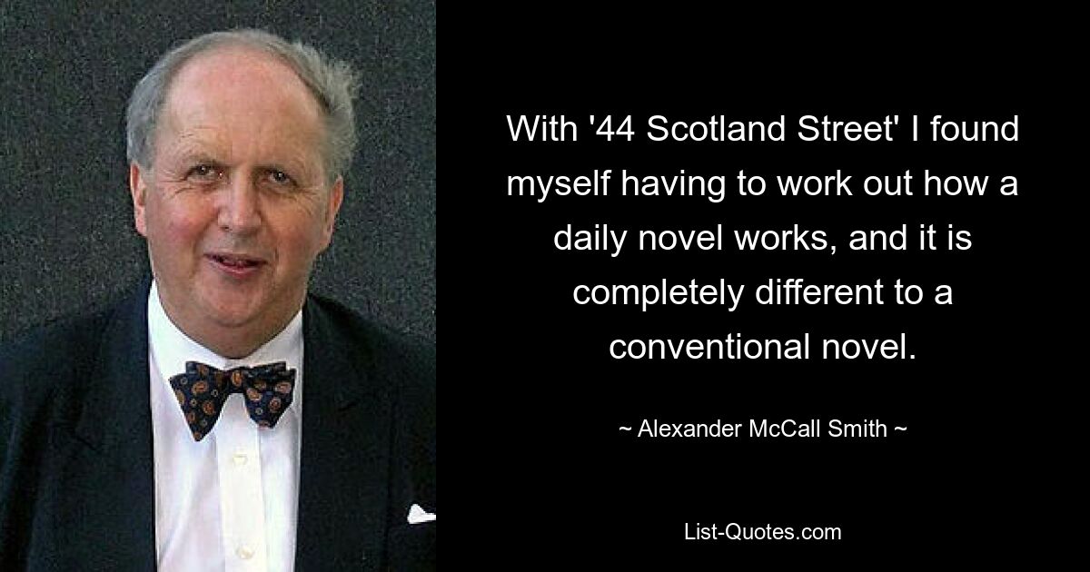 With '44 Scotland Street' I found myself having to work out how a daily novel works, and it is completely different to a conventional novel. — © Alexander McCall Smith