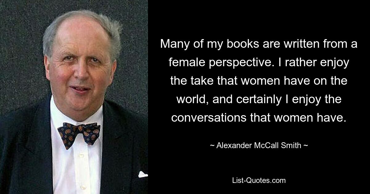 Many of my books are written from a female perspective. I rather enjoy the take that women have on the world, and certainly I enjoy the conversations that women have. — © Alexander McCall Smith