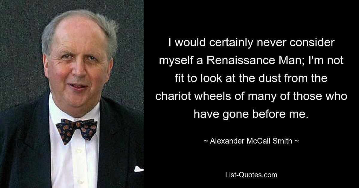 I would certainly never consider myself a Renaissance Man; I'm not fit to look at the dust from the chariot wheels of many of those who have gone before me. — © Alexander McCall Smith