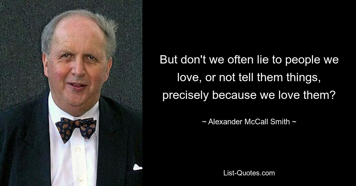 But don't we often lie to people we love, or not tell them things, precisely because we love them? — © Alexander McCall Smith