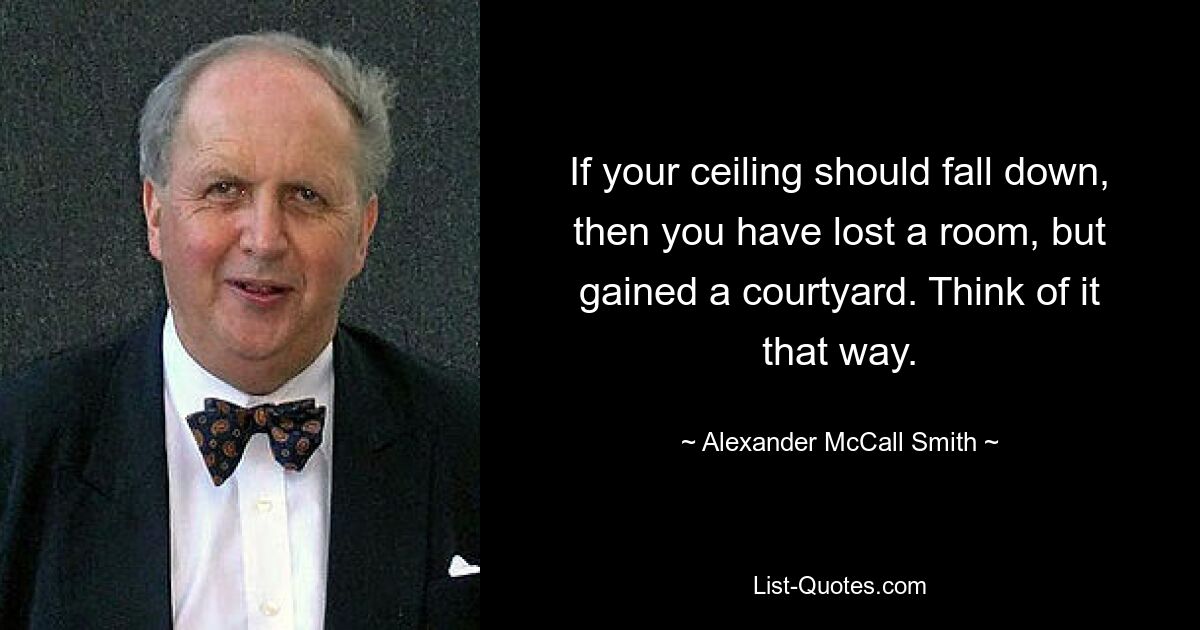 If your ceiling should fall down, then you have lost a room, but gained a courtyard. Think of it that way. — © Alexander McCall Smith