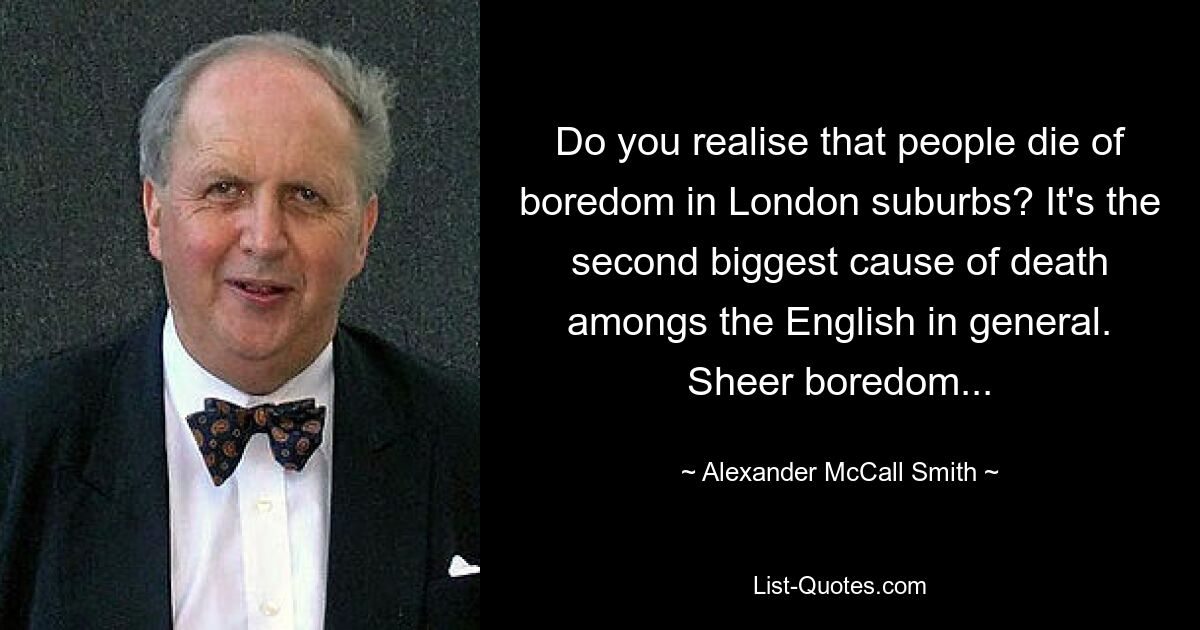 Do you realise that people die of boredom in London suburbs? It's the second biggest cause of death amongs the English in general. Sheer boredom... — © Alexander McCall Smith