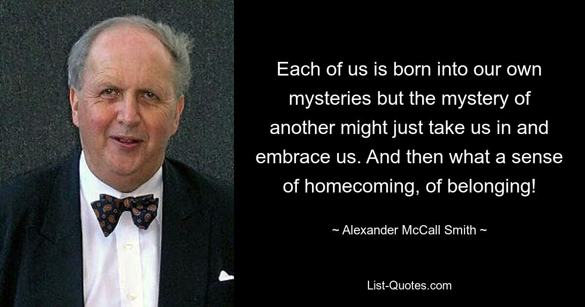 Each of us is born into our own mysteries but the mystery of another might just take us in and embrace us. And then what a sense of homecoming, of belonging! — © Alexander McCall Smith