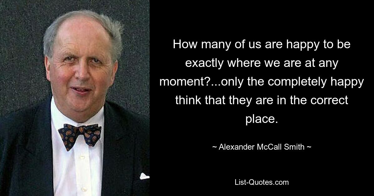 How many of us are happy to be exactly where we are at any moment?...only the completely happy think that they are in the correct place. — © Alexander McCall Smith