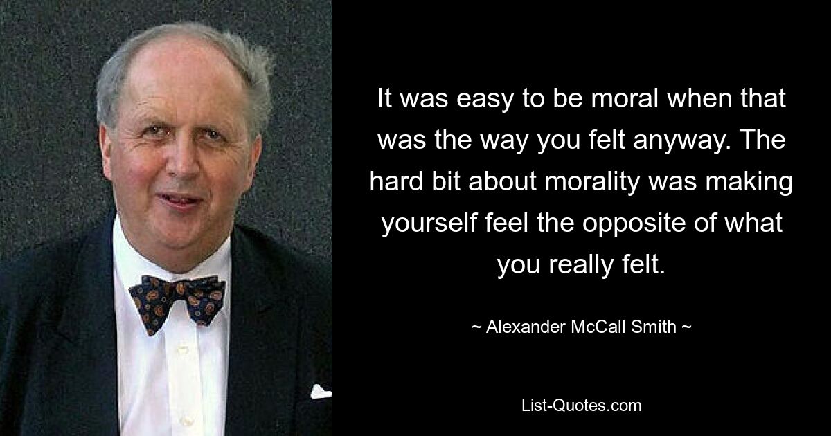 It was easy to be moral when that was the way you felt anyway. The hard bit about morality was making yourself feel the opposite of what you really felt. — © Alexander McCall Smith