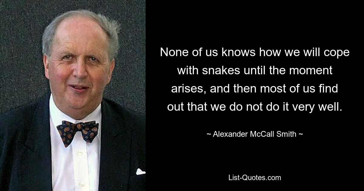 None of us knows how we will cope with snakes until the moment arises, and then most of us find out that we do not do it very well. — © Alexander McCall Smith