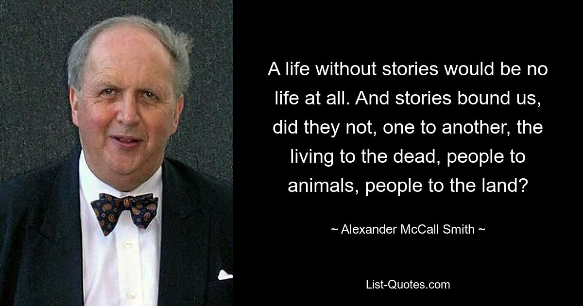 A life without stories would be no life at all. And stories bound us, did they not, one to another, the living to the dead, people to animals, people to the land? — © Alexander McCall Smith