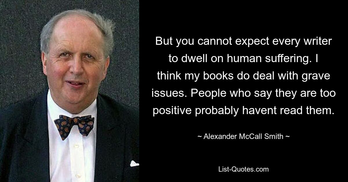 But you cannot expect every writer to dwell on human suffering. I think my books do deal with grave issues. People who say they are too positive probably havent read them. — © Alexander McCall Smith