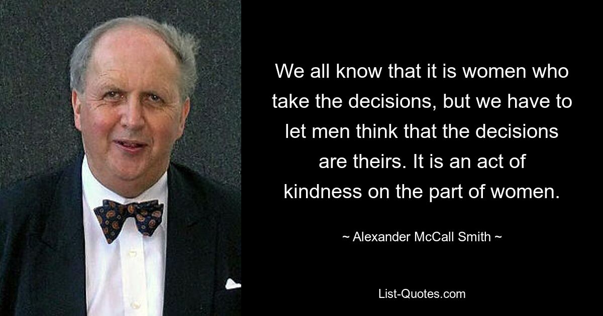 We all know that it is women who take the decisions, but we have to let men think that the decisions are theirs. It is an act of kindness on the part of women. — © Alexander McCall Smith