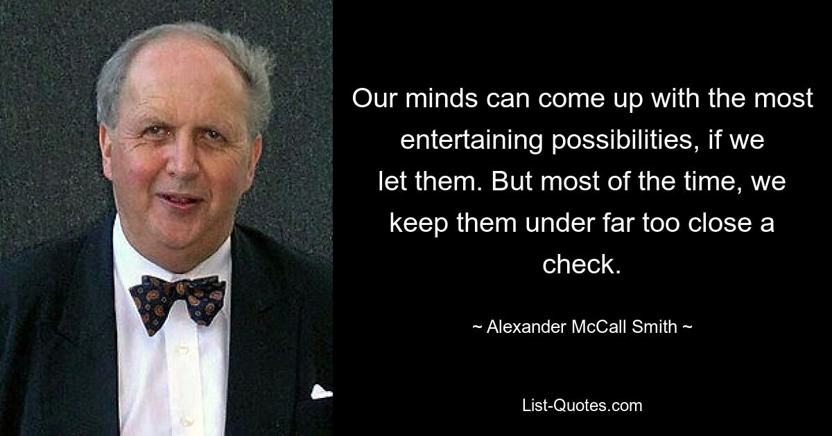 Our minds can come up with the most entertaining possibilities, if we let them. But most of the time, we keep them under far too close a check. — © Alexander McCall Smith