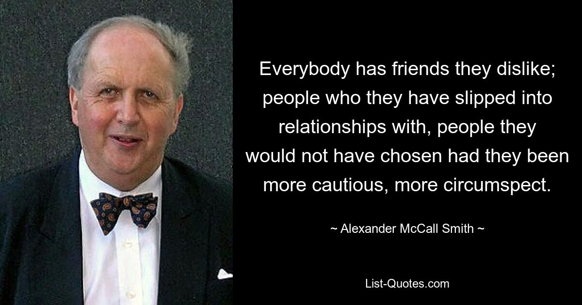 Everybody has friends they dislike; people who they have slipped into relationships with, people they would not have chosen had they been more cautious, more circumspect. — © Alexander McCall Smith