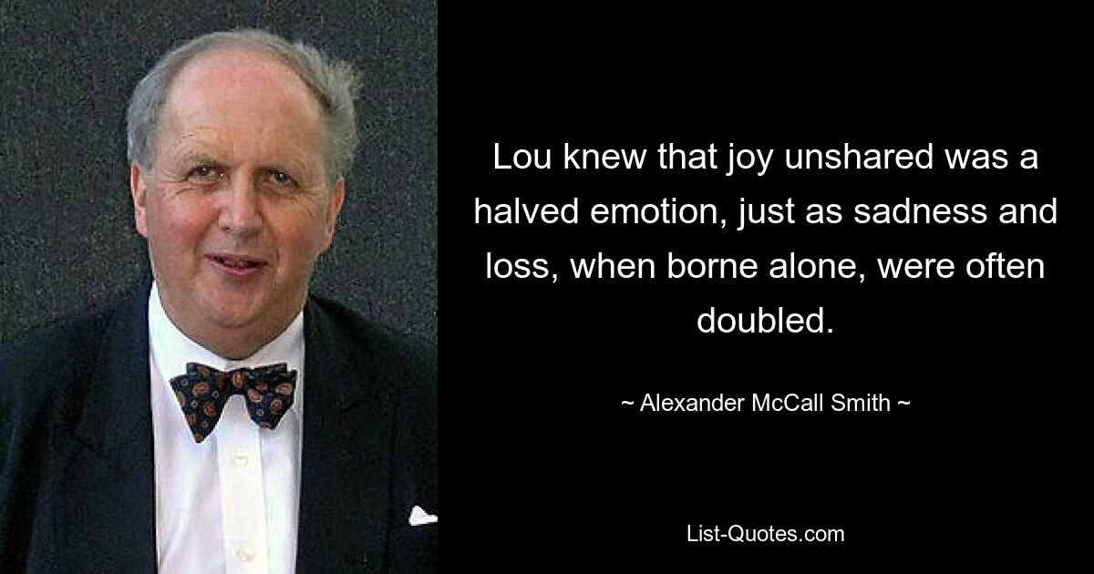 Lou knew that joy unshared was a halved emotion, just as sadness and loss, when borne alone, were often doubled. — © Alexander McCall Smith