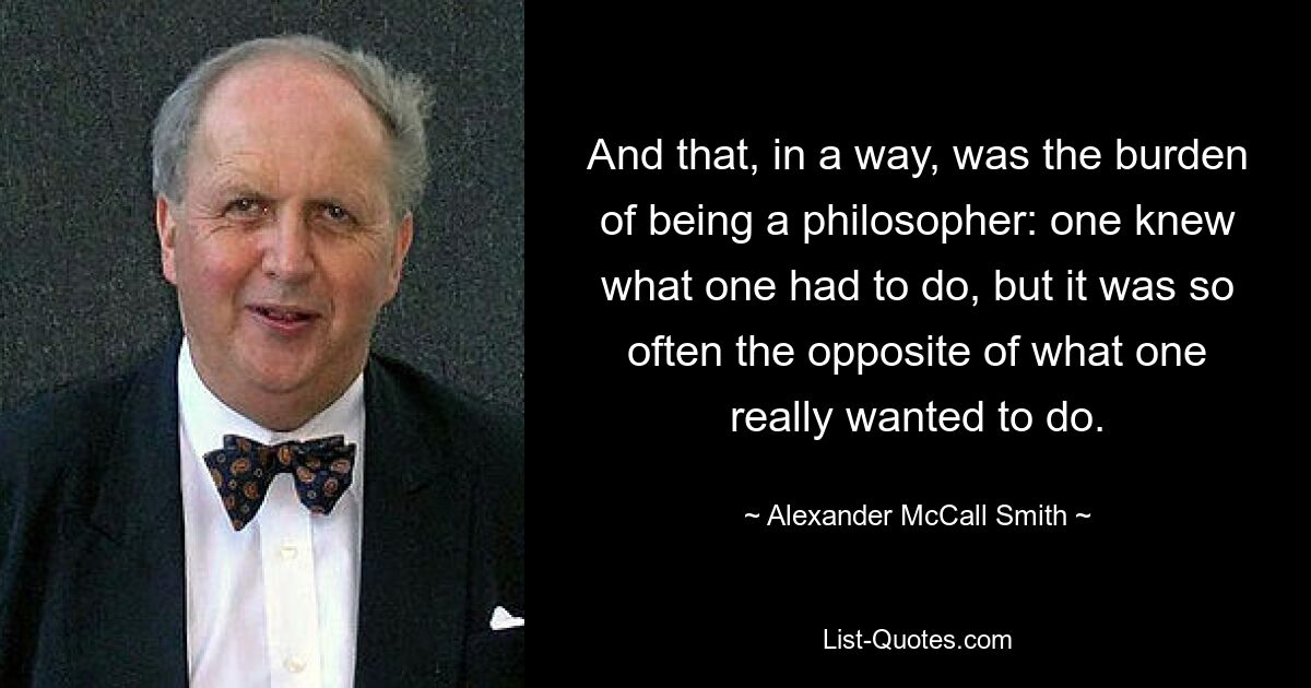 And that, in a way, was the burden of being a philosopher: one knew what one had to do, but it was so often the opposite of what one really wanted to do. — © Alexander McCall Smith