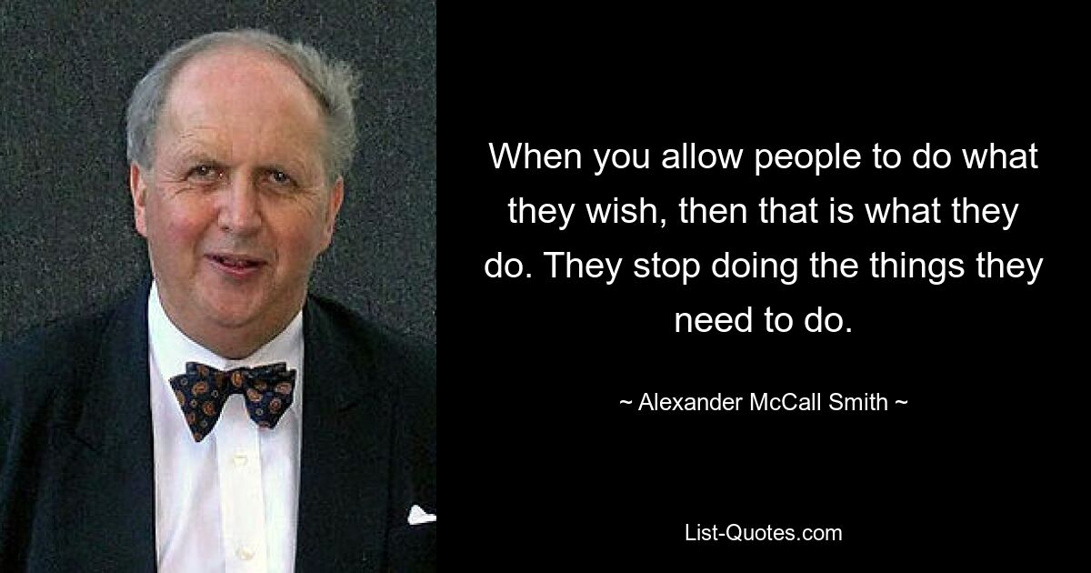 When you allow people to do what they wish, then that is what they do. They stop doing the things they need to do. — © Alexander McCall Smith