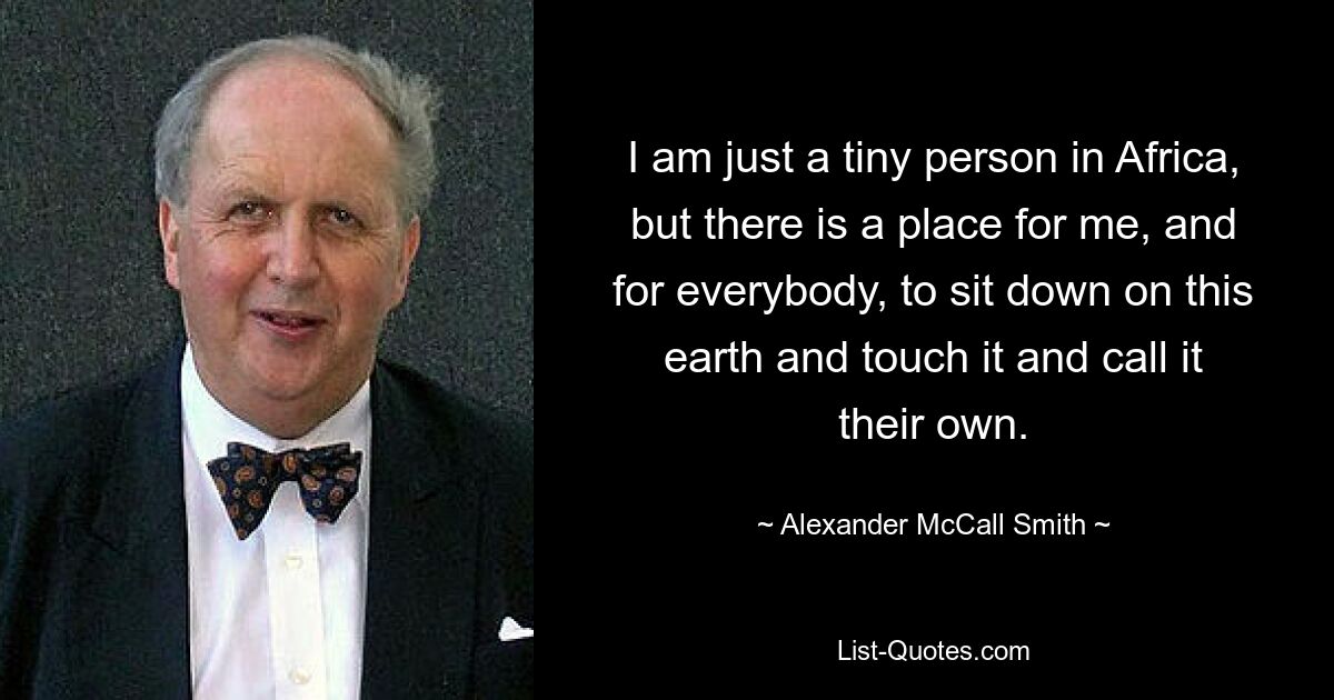 I am just a tiny person in Africa, but there is a place for me, and for everybody, to sit down on this earth and touch it and call it their own. — © Alexander McCall Smith