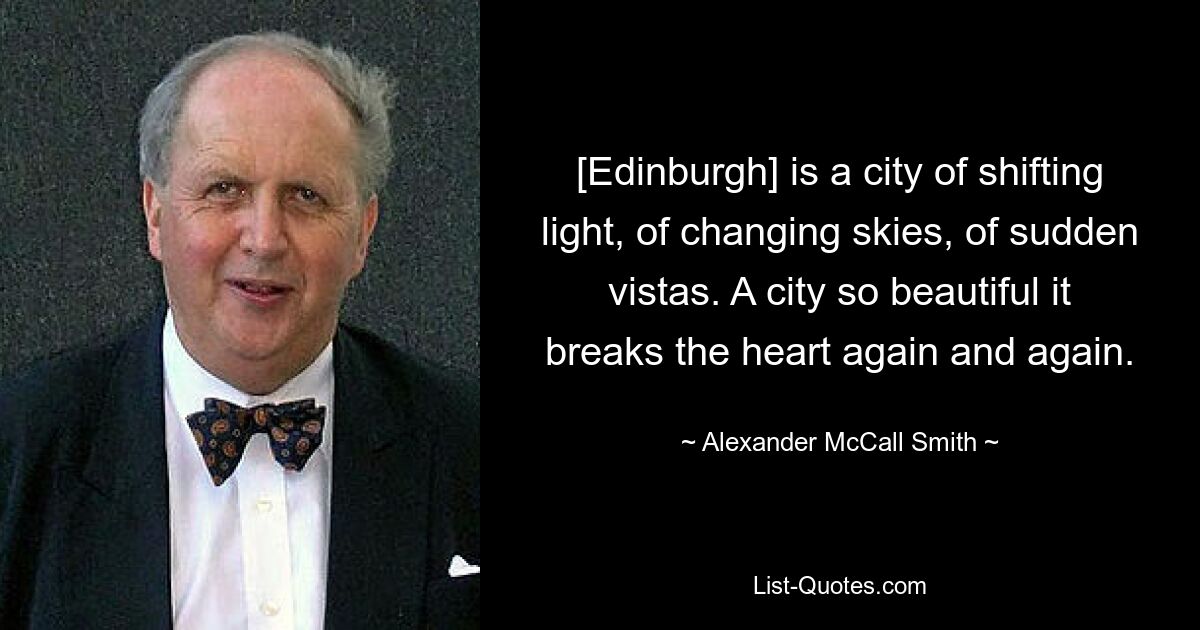 [Edinburgh] is a city of shifting light, of changing skies, of sudden vistas. A city so beautiful it breaks the heart again and again. — © Alexander McCall Smith