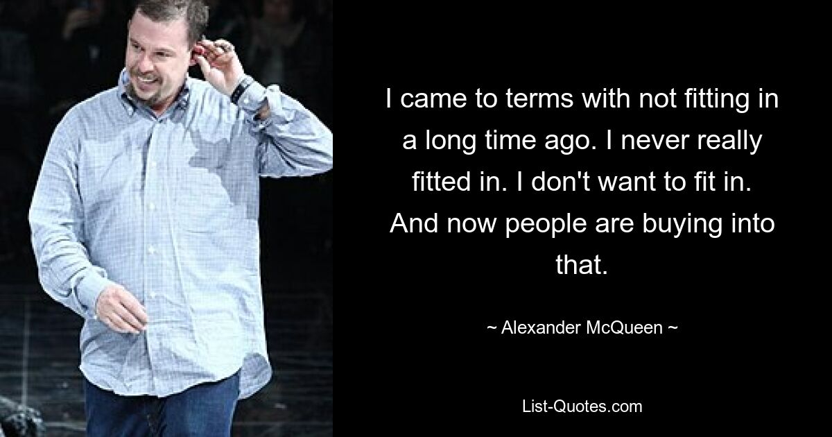 I came to terms with not fitting in a long time ago. I never really fitted in. I don't want to fit in. And now people are buying into that. — © Alexander McQueen