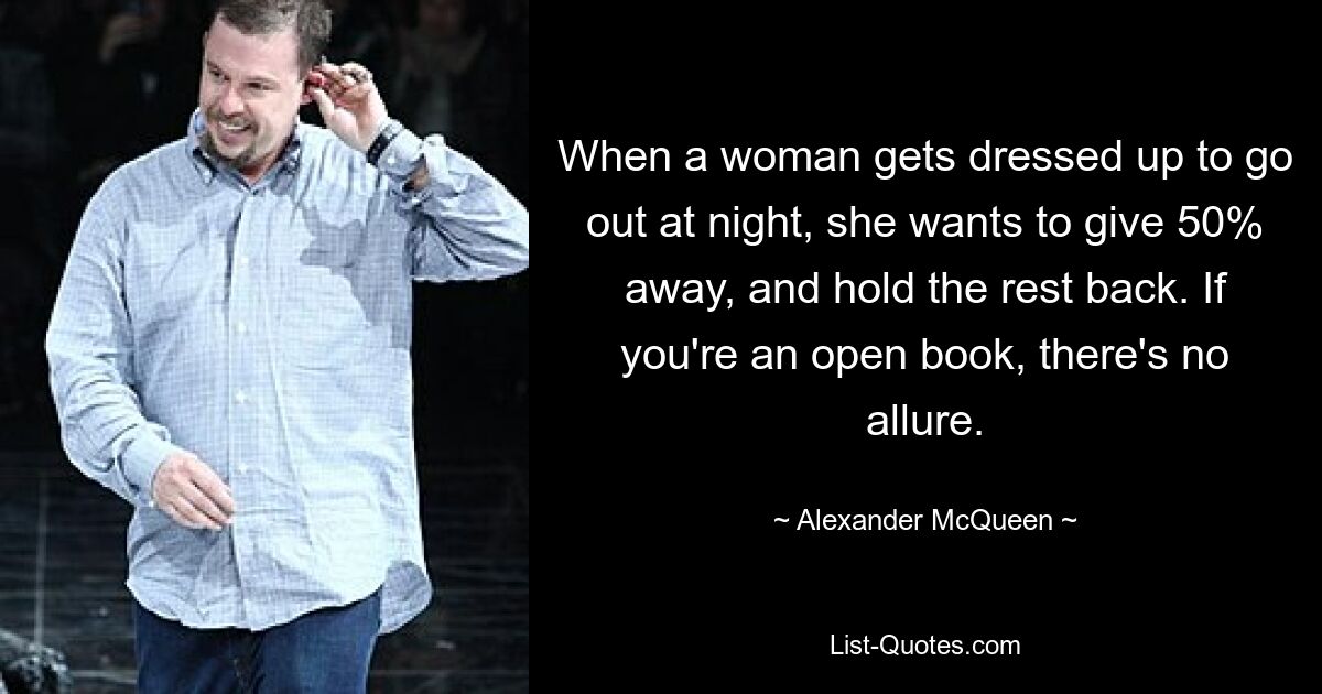 When a woman gets dressed up to go out at night, she wants to give 50% away, and hold the rest back. If you're an open book, there's no allure. — © Alexander McQueen