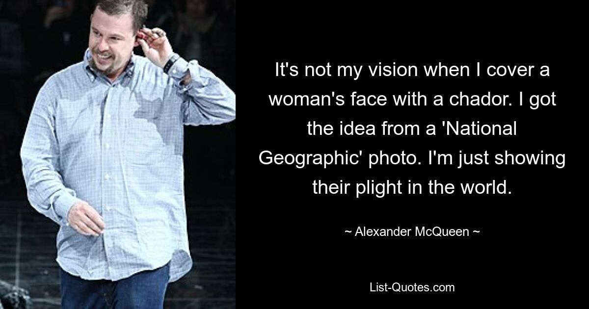 It's not my vision when I cover a woman's face with a chador. I got the idea from a 'National Geographic' photo. I'm just showing their plight in the world. — © Alexander McQueen