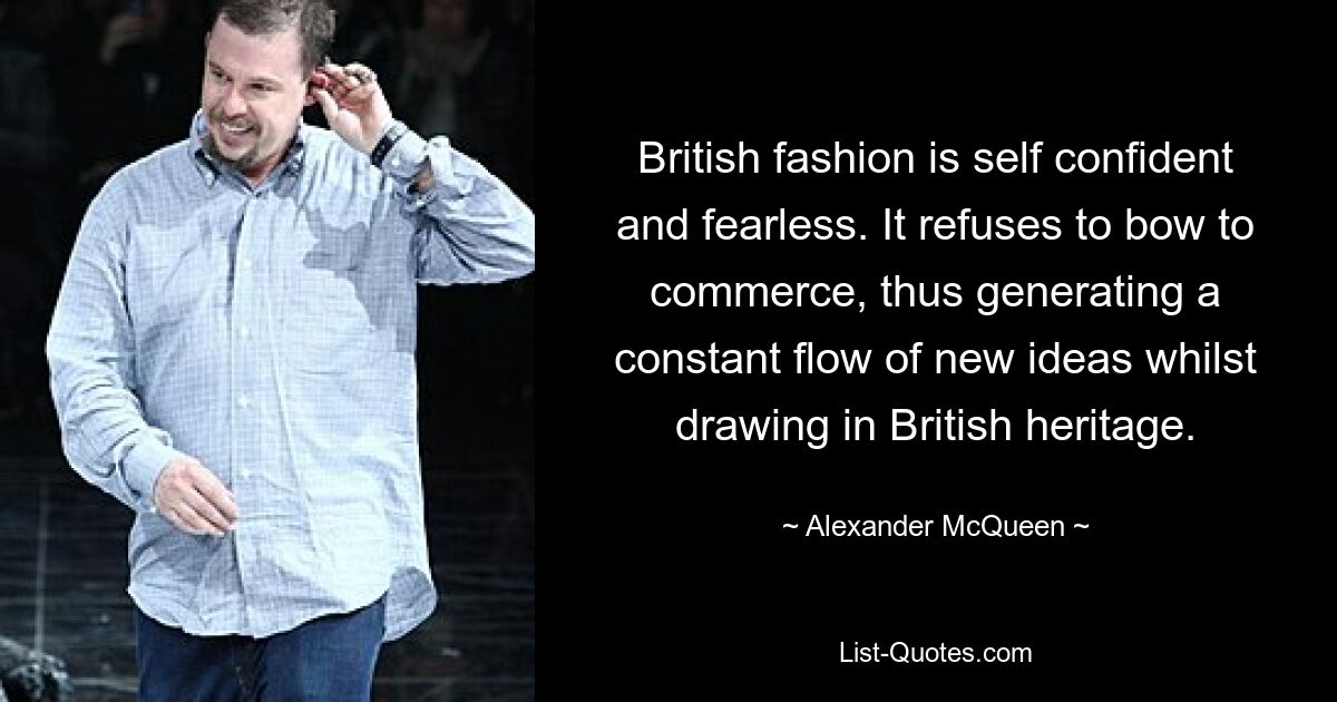 British fashion is self confident and fearless. It refuses to bow to commerce, thus generating a constant flow of new ideas whilst drawing in British heritage. — © Alexander McQueen