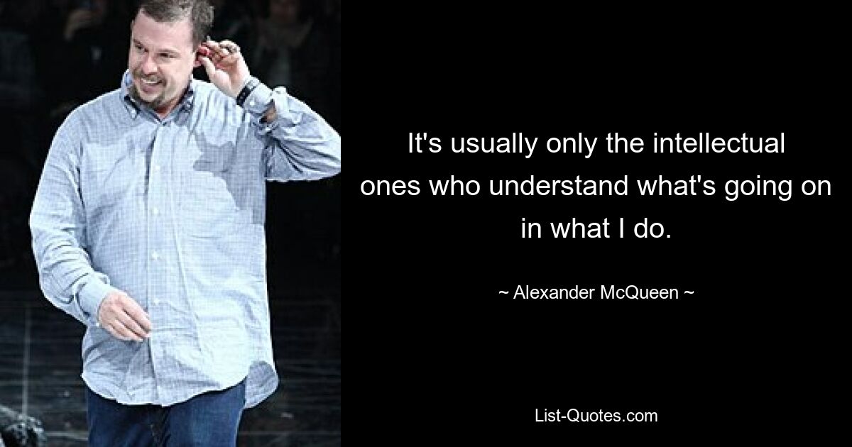 It's usually only the intellectual ones who understand what's going on in what I do. — © Alexander McQueen