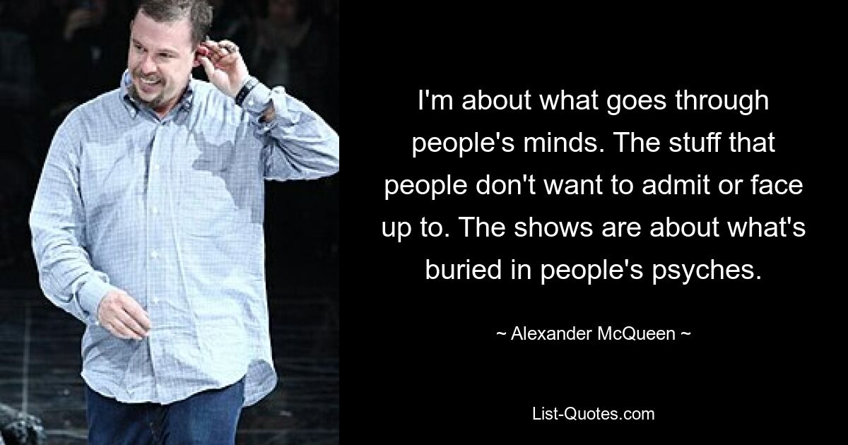 I'm about what goes through people's minds. The stuff that people don't want to admit or face up to. The shows are about what's buried in people's psyches. — © Alexander McQueen