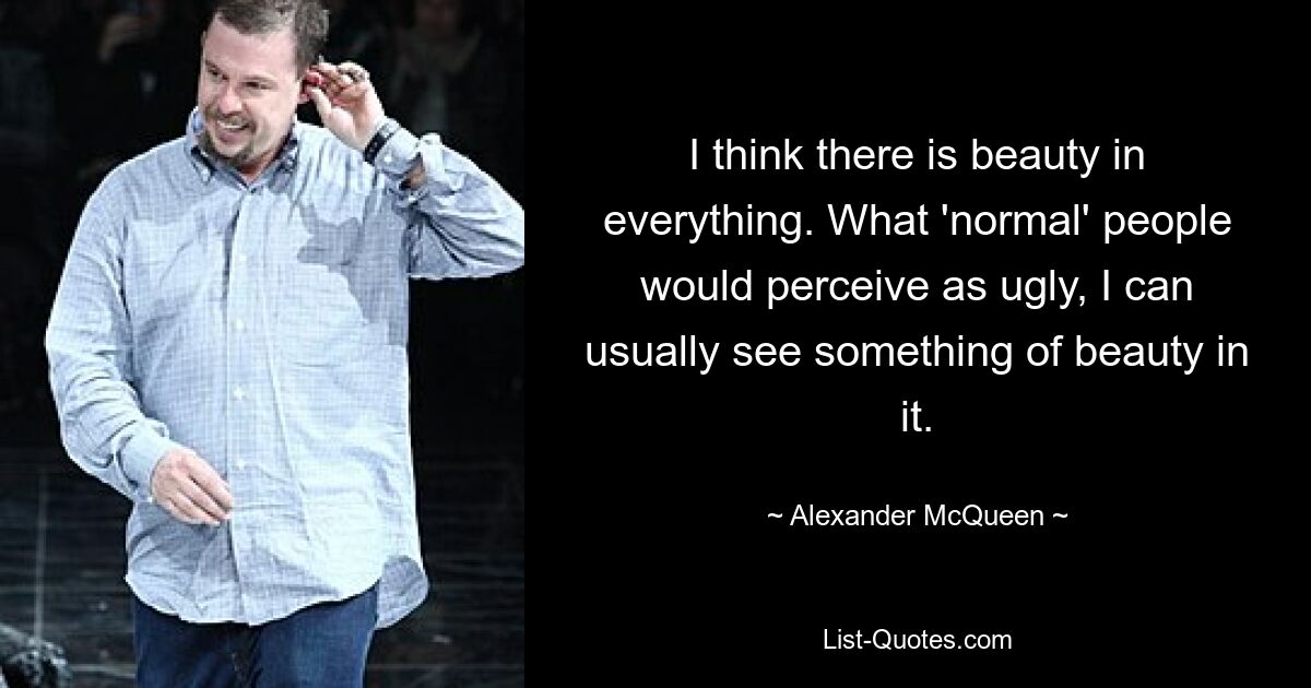 I think there is beauty in everything. What 'normal' people would perceive as ugly, I can usually see something of beauty in it. — © Alexander McQueen